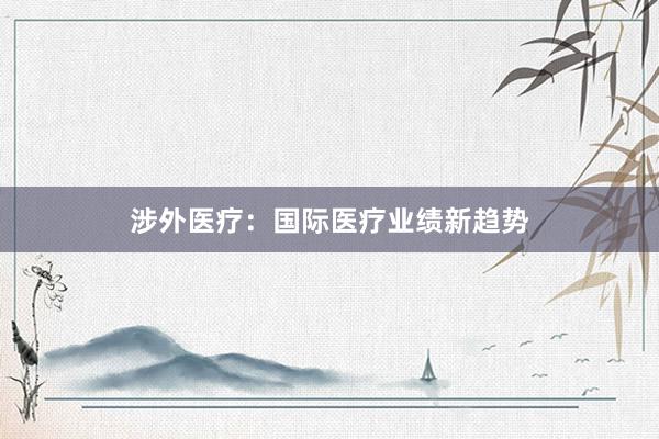 涉外医疗：国际医疗业绩新趋势